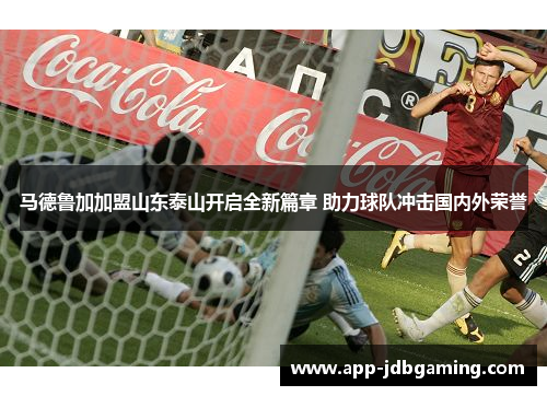 马德鲁加加盟山东泰山开启全新篇章 助力球队冲击国内外荣誉